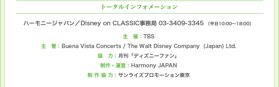 トータルインフォメーション　ハーモニージャパン／Disney on CLASSIC事務局 03-3409-3345 （平日10:00～18:00）　主催：TBS　主管：Buena Vista Concerts / The Walt Disney Company (Japan) Ltd.　協力：月刊「ディズニーファン」　制作・運営：Harmony JAPAN　制作協力：サンライズプロモーション東京